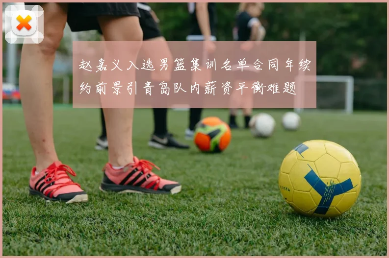 赵嘉义入选男篮集训名单合同年续约前景引青岛队内薪资平衡难题
