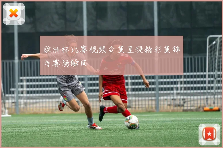 欧洲杯比赛视频合集呈现精彩集锦与赛场瞬间