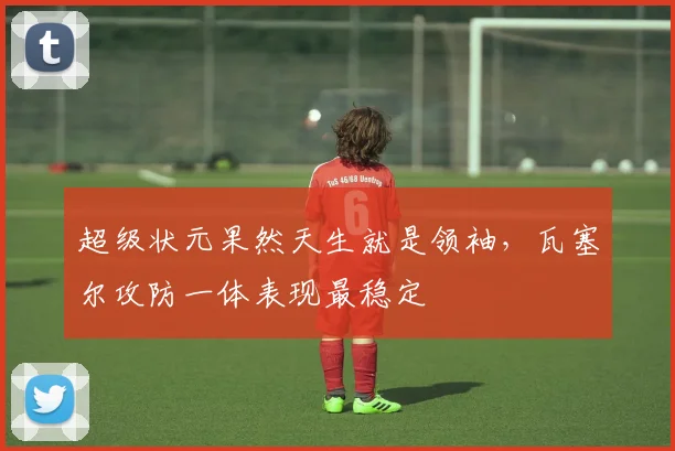 超级状元果然天生就是领袖,瓦塞尔攻防一体表现最稳定
