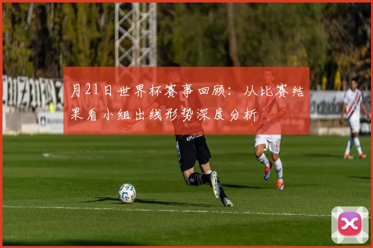 月21日世界杯赛事回顾：从比赛结果看小组出线形势深度分析