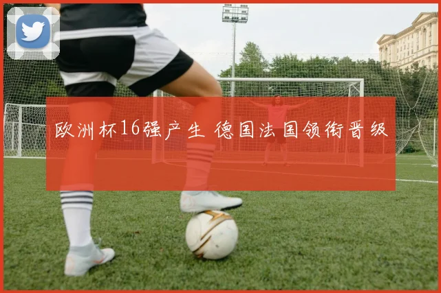 欧洲杯16强产生 德国法国领衔晋级