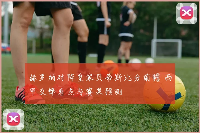 赫罗纳对阵皇家贝蒂斯比分前瞻 西甲交锋看点与赛果预测
