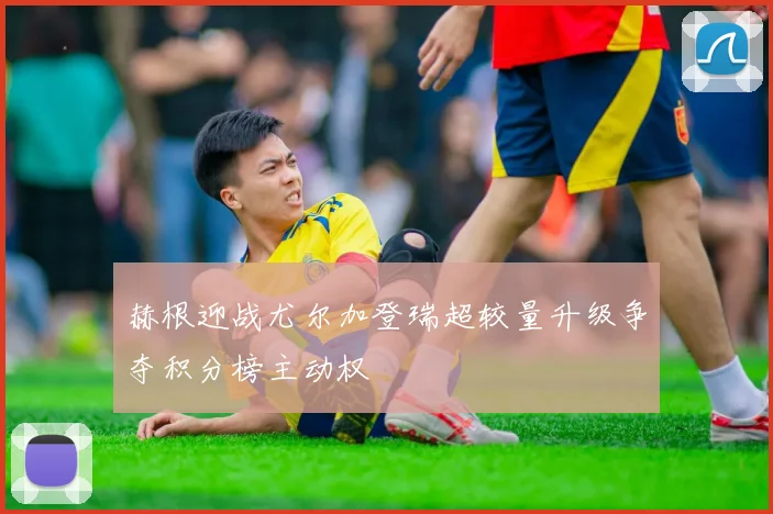 赫根迎战尤尔加登瑞超较量升级争夺积分榜主动权