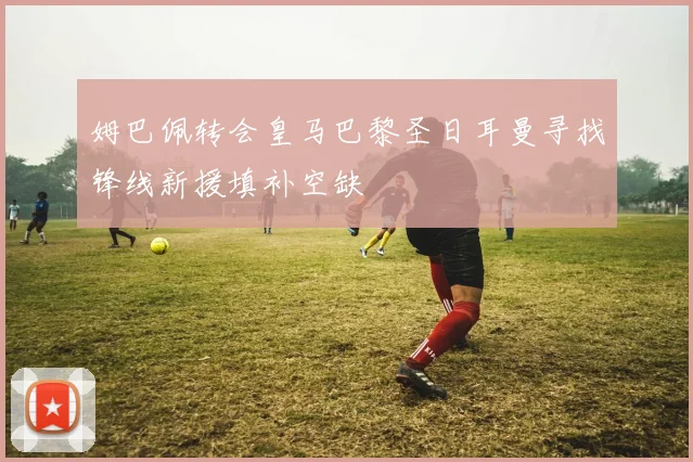 姆巴佩转会皇马巴黎圣日耳曼寻找锋线新援填补空缺