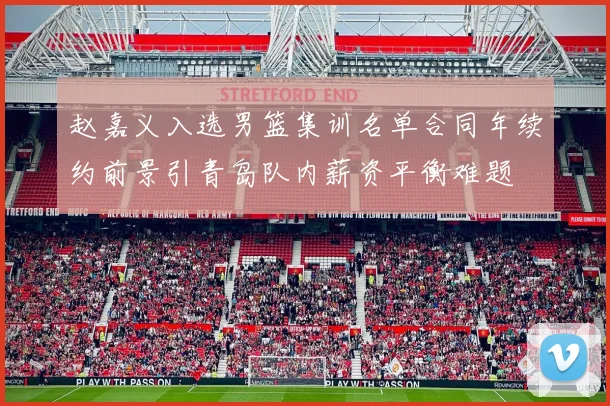 赵嘉义入选男篮集训名单合同年续约前景引青岛队内薪资平衡难题