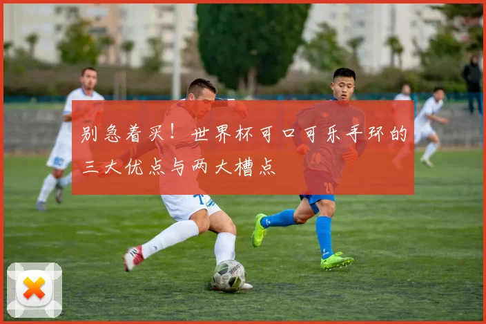 别急着买！世界杯可口可乐手环的三大优点与两大槽点