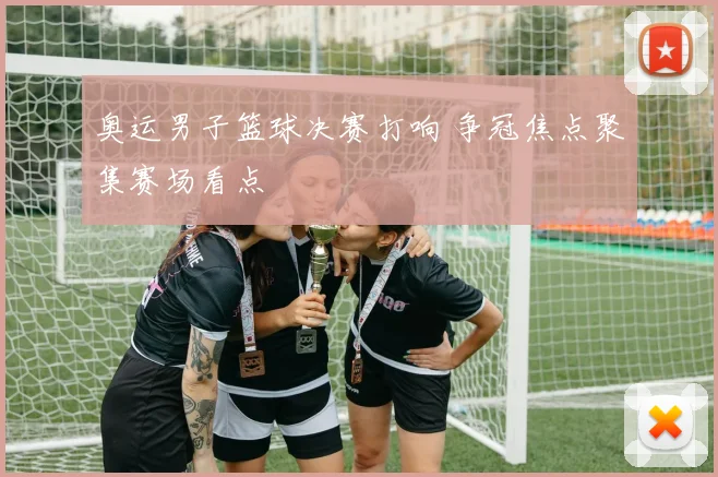 奥运男子篮球决赛打响 争冠焦点聚集赛场看点