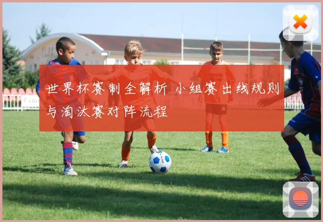 世界杯赛制全解析 小组赛出线规则与淘汰赛对阵流程