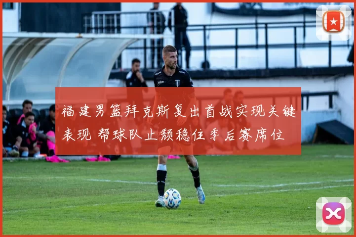 福建男篮拜克斯复出首战实现关键表现 帮球队止颓稳住季后赛席位