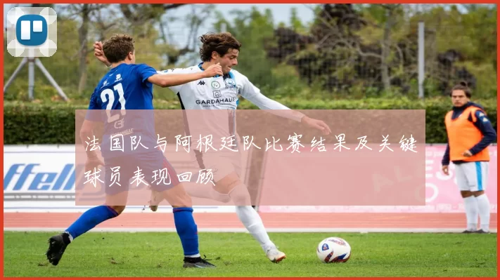 法国队与阿根廷队比赛结果及关键球员表现回顾