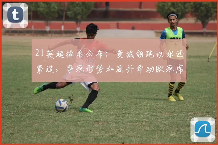 21英超排名公布：曼城领跑切尔西紧追，争冠形势加剧并牵动欧冠席位