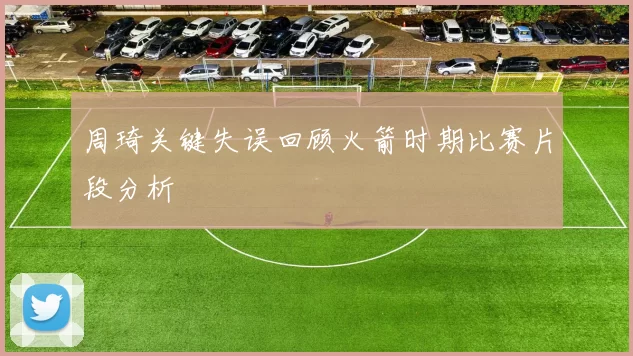 周琦关键失误回顾火箭时期比赛片段分析