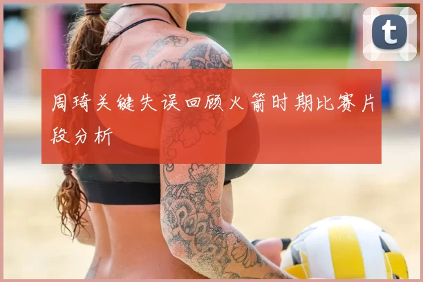 周琦关键失误回顾火箭时期比赛片段分析