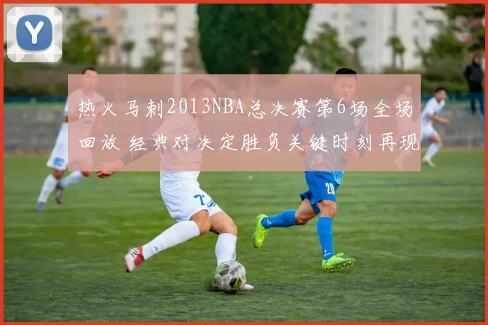 热火马刺2013NBA总决赛第6场全场回放 经典对决定胜负关键时刻再现