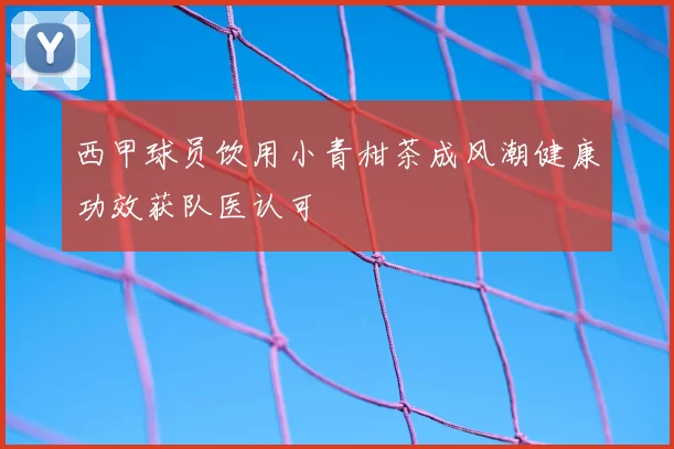 西甲球员饮用小青柑茶成风潮健康功效获队医认可