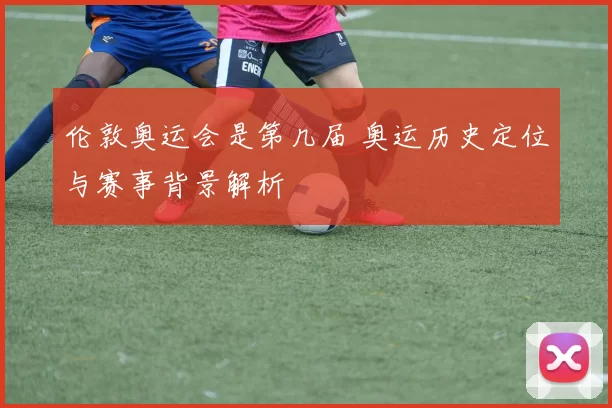 伦敦奥运会是第几届 奥运历史定位与赛事背景解析