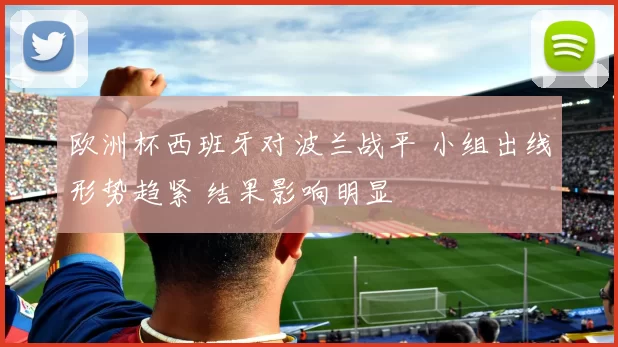 欧洲杯西班牙对波兰战平 小组出线形势趋紧 结果影响明显