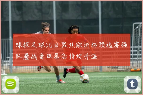 球探足球比分聚焦欧洲杯预选赛强队鏖战晋级悬念持续升温