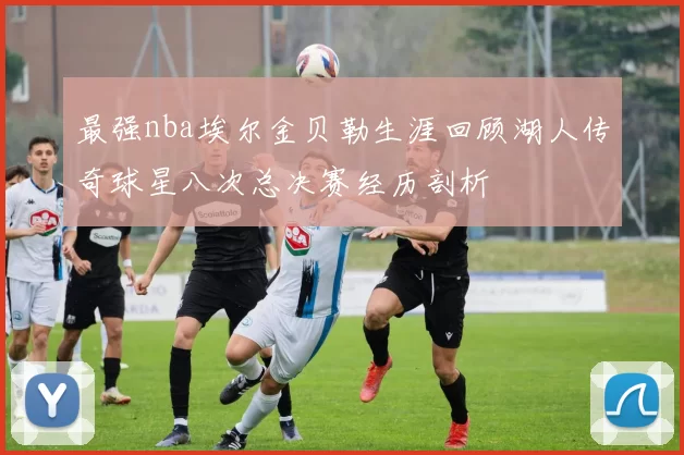 最强nba埃尔金贝勒生涯回顾湖人传奇球星八次总决赛经历剖析
