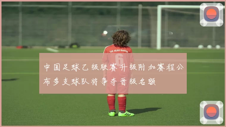 中国足球乙级联赛升级附加赛程公布多支球队将争夺晋级名额