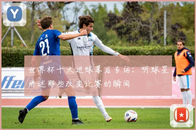 世界杯十大进球幕后专访：听球星讲述那些改变比赛的瞬间