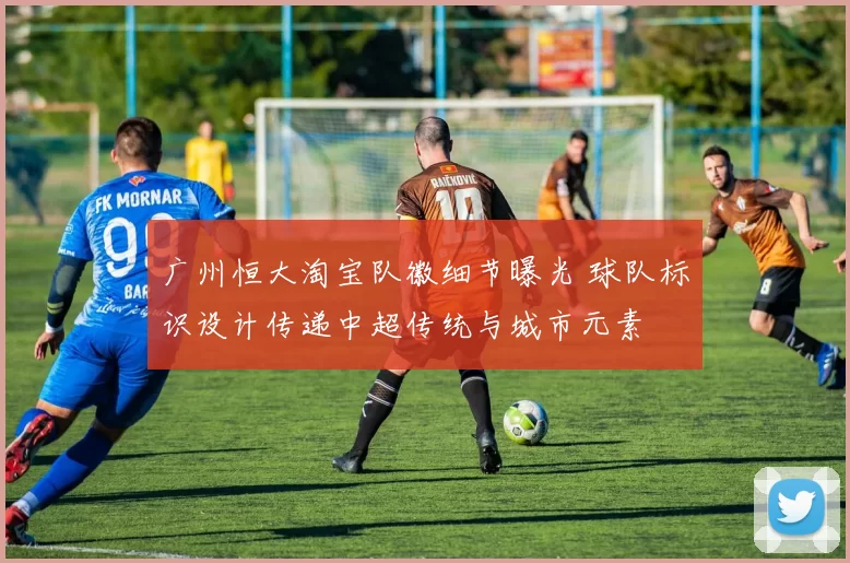 广州恒大淘宝队徽细节曝光 球队标识设计传递中超传统与城市元素