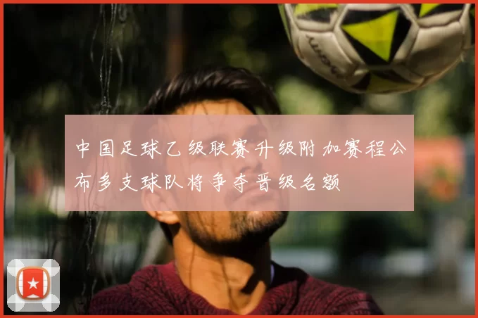中国足球乙级联赛升级附加赛程公布多支球队将争夺晋级名额