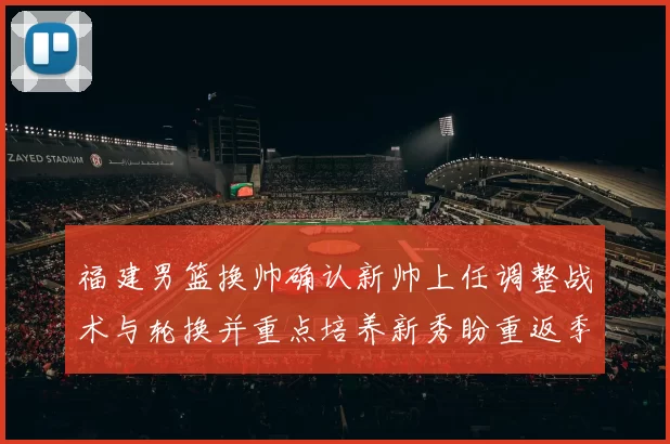 福建男篮换帅确认新帅上任调整战术与轮换并重点培养新秀盼重返季后赛