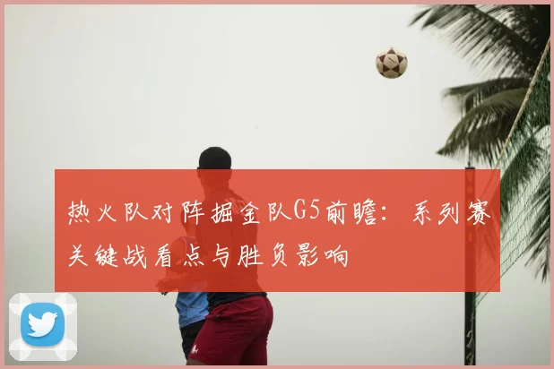 热火队对阵掘金队G5前瞻:系列赛关键战看点与胜负影响