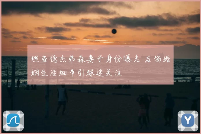 理查德杰弗森妻子身份曝光 后场婚姻生活细节引球迷关注