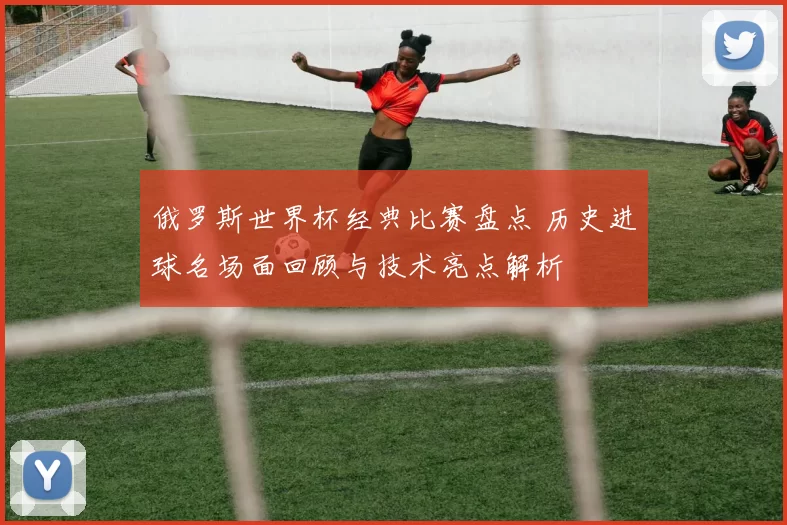 俄罗斯世界杯经典比赛盘点 历史进球名场面回顾与技术亮点解析