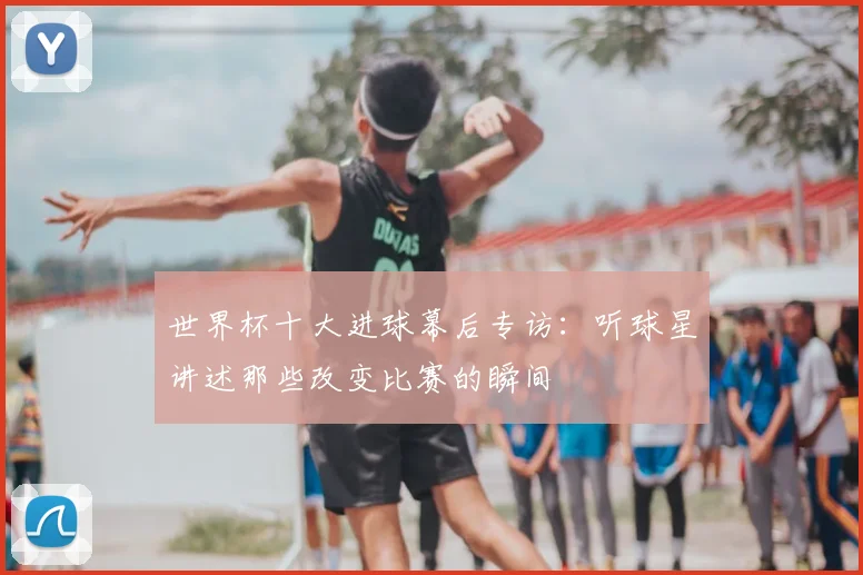 世界杯十大进球幕后专访：听球星讲述那些改变比赛的瞬间