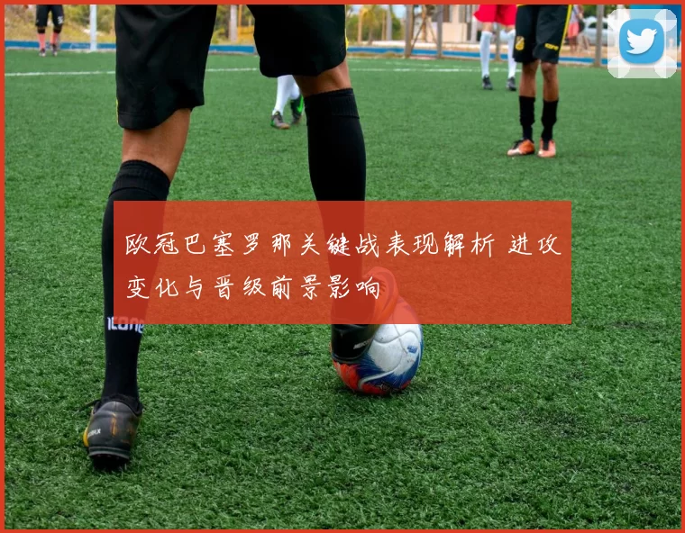 欧冠巴塞罗那关键战表现解析 进攻变化与晋级前景影响