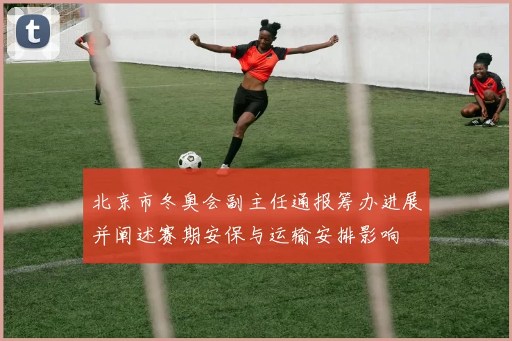 北京市冬奥会副主任通报筹办进展并阐述赛期安保与运输安排影响
