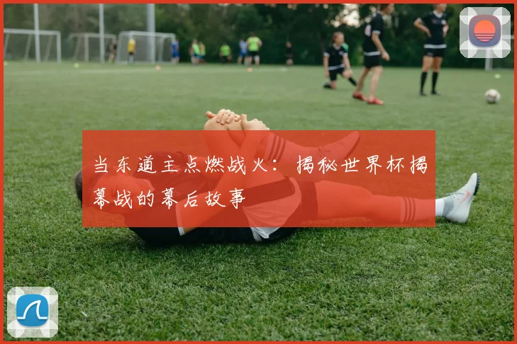 当东道主点燃战火：揭秘世界杯揭幕战的幕后故事