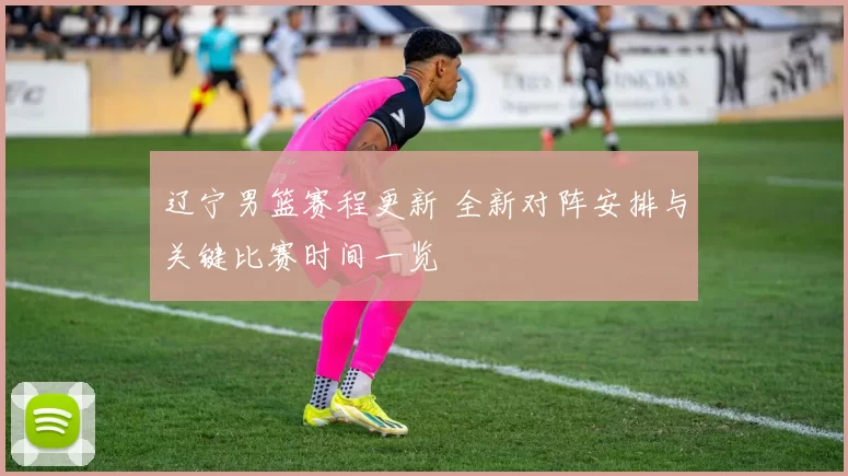 辽宁男篮赛程更新 全新对阵安排与关键比赛时间一览