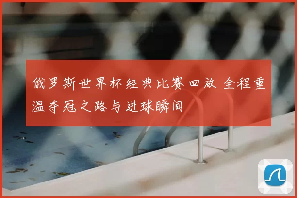 俄罗斯世界杯经典比赛回放 全程重温夺冠之路与进球瞬间