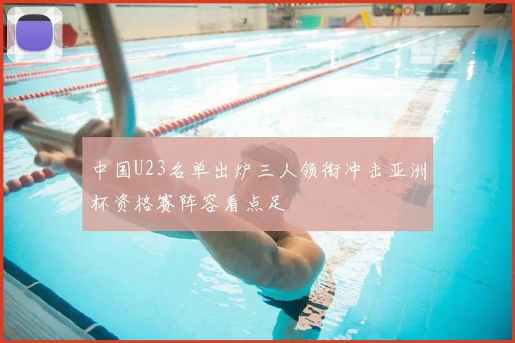 中国U23名单出炉三人领衔冲击亚洲杯资格赛阵容看点足