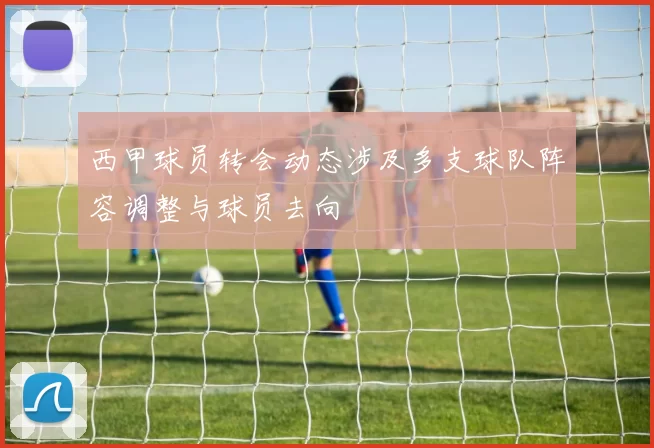 西甲球员转会动态涉及多支球队阵容调整与球员去向