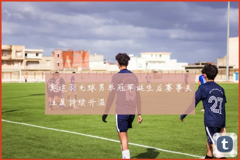 奥运羽毛球男单冠军诞生后赛事关注度持续升温