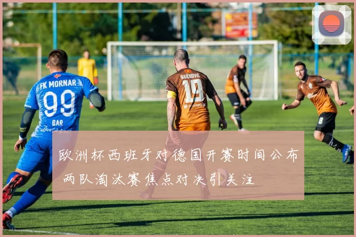 欧洲杯西班牙对德国开赛时间公布 两队淘汰赛焦点对决引关注