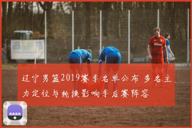 辽宁男篮2019赛季名单公布 多名主力定位与轮换影响季后赛阵容