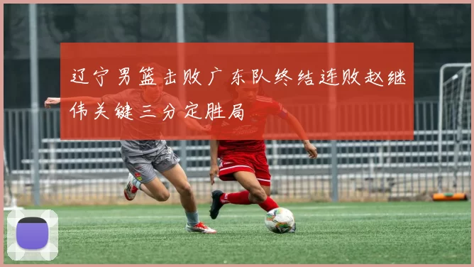 辽宁男篮击败广东队终结连败赵继伟关键三分定胜局