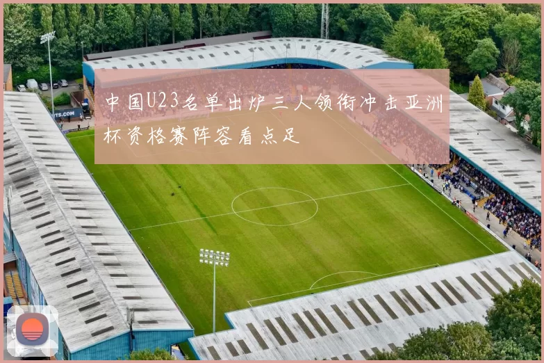 中国U23名单出炉三人领衔冲击亚洲杯资格赛阵容看点足