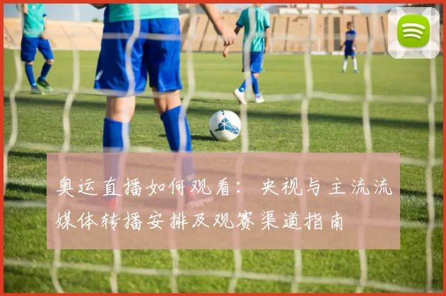 奥运直播如何观看：央视与主流流媒体转播安排及观赛渠道指南