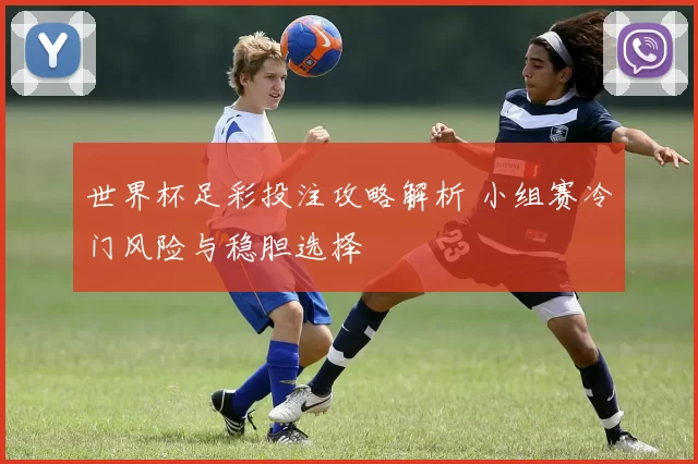 世界杯足彩投注攻略解析 小组赛冷门风险与稳胆选择
