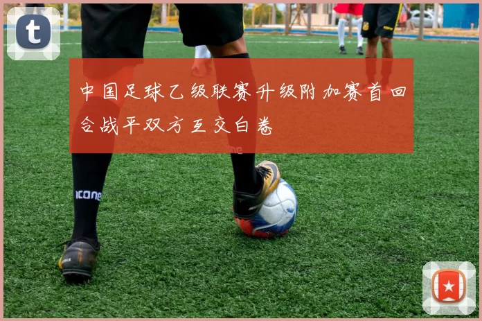 中国足球乙级联赛升级附加赛首回合战平双方互交白卷