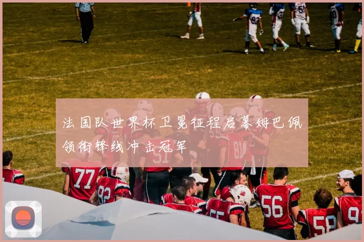 法国队世界杯卫冕征程启幕姆巴佩领衔锋线冲击冠军