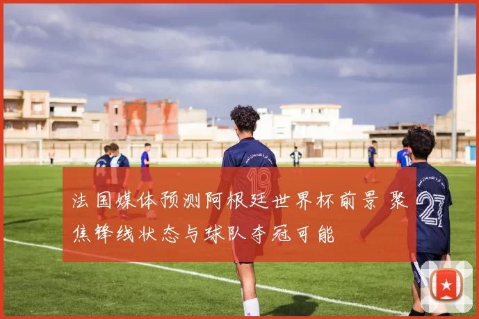 法国媒体预测阿根廷世界杯前景 聚焦锋线状态与球队夺冠可能