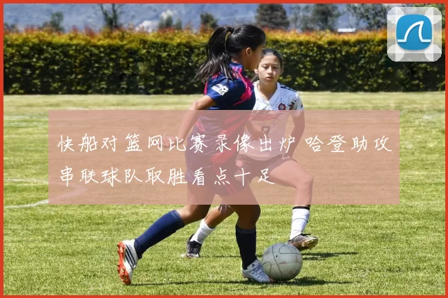 快船对篮网比赛录像出炉 哈登助攻串联球队取胜看点十足